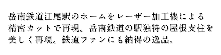 岳南鉄道江尾駅のホームをレーザー加工機による 精密カットで再現。岳南鉄道の駅独特の屋根支柱を 美しく再現。鉄道ファンにも納得の逸品。