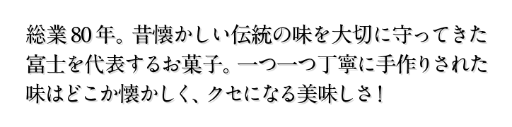 総業80年。昔懐かしい伝統の味を大切に守ってきた富士を代表するお菓子。一つ一つ丁寧に手作りされた味はどこか懐かしく、クセになる美味しさ！