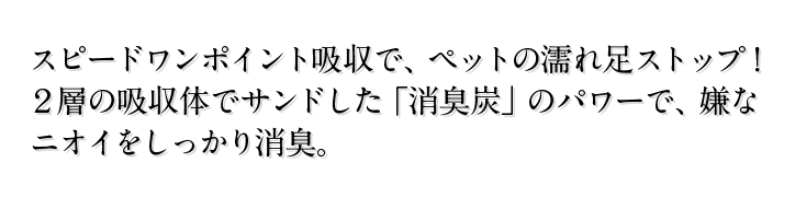 スピードワンポイント吸収で、ペットの濡れ足ストップ！２層の吸収体でサンドした「消臭炭」のパワーで、嫌なニオイをしっかり消臭。