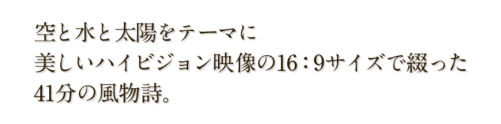 空と水と太陽をテーマに美しいハイビジョン映像の16:9サイズで綴った41分の風物詩。