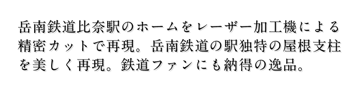 岳南鉄道比奈駅のホームをレーザー加工機による 精密カットで再現。岳南鉄道の駅独特の屋根支柱 を美しく再現。鉄道ファンにも納得の逸品。