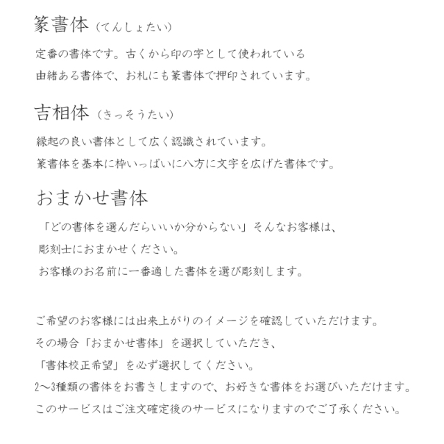 以下の書体からお選びください。篆書体：定番の書体。吉相体：縁起の良い文字として有名。お任せ書体：お名前に適した書体を選びます。