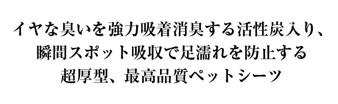 イヤな臭いを強力吸着消臭する活性炭入り、瞬間スポット吸収で足濡れを防止する超厚型、最高品質ペットシーツ